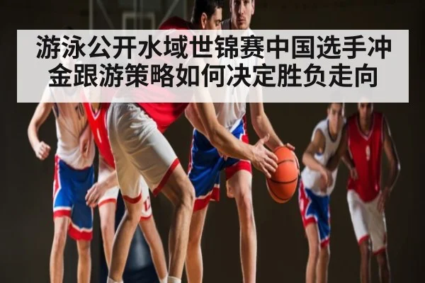 游泳公开水域世锦赛中国选手冲金跟游策略如何决定胜负走向