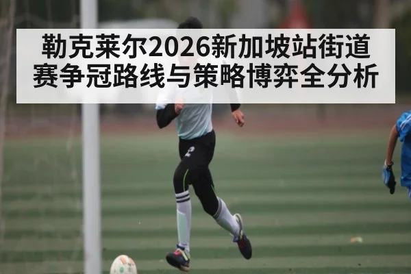 勒克莱尔2026新加坡站街道赛争冠路线与策略博弈全分析